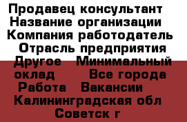 Продавец-консультант › Название организации ­ Компания-работодатель › Отрасль предприятия ­ Другое › Минимальный оклад ­ 1 - Все города Работа » Вакансии   . Калининградская обл.,Советск г.